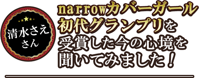 清水さえさんnarrowカバーガール初代グランプリを受賞した今の心境を聞いてみました!