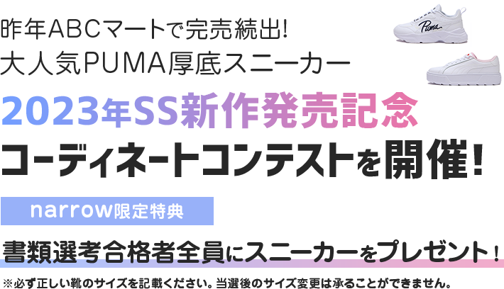 昨年ABCマートで完売続出!大人気PUMA厚底スニーカー 2023年SS新作発売記念 コーディネートコンテストを開催! narrow限定特典 書類選考合格者全員にスニーカーをプレゼント! ※必ず正しい靴のサイズを記載ください。当選後のサイズ変更は承ることができません。