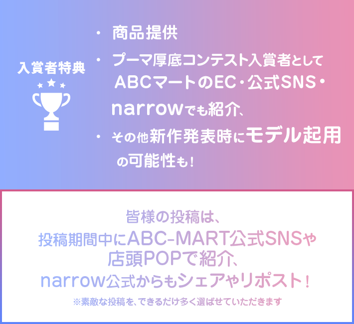 入賞者特典 ・商品提供 ・プーマ厚底コンテスト入賞者としてABCマートのEC・公式SNS・narrowでも紹介、 ・その他新作発表時にモデル起用の可能性も! 皆樣の投稿は、投稿期間中にABC-MART公式SNSや店頭POPで紹介、narrow公式からもシェアやリポスト! ※素敵な投稿を、できるだけ多く選ばせていただきます