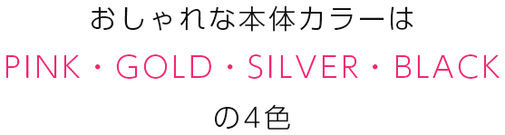 おしゃれな本体カラーはPINK・GOLD・SHILVER・BLACKの4色