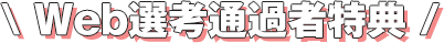 \ Web選考通過者特典 /