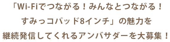 「Wi-Fiでつながる!みんなとつながる!すみっコパッド8インチ」の魅力を<br>継続発信してくれるアンバサダーを大募集!