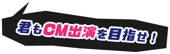 君もCM出演を目指せ！