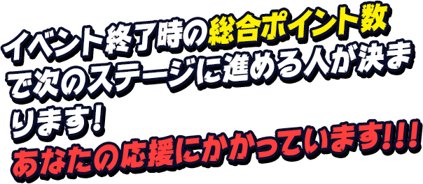 イベント終了時の総合ポイント数で次のステージに進める人が決まります！あなたの応援にかかっています！！！
